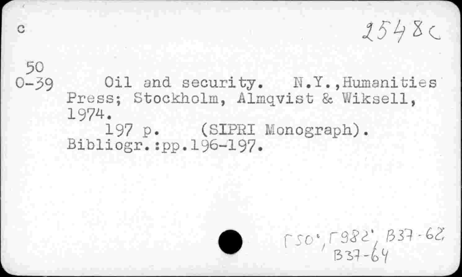 ﻿c

so
0-^9 Oil and security. N.Y.»Humanities Press; Stockholm, Almqvist & Wiksell, 1974.
197 p. (SIPRI Monograph). Bibliogr.:pp.196-197«

• F9<?^’ 33?
' 1331